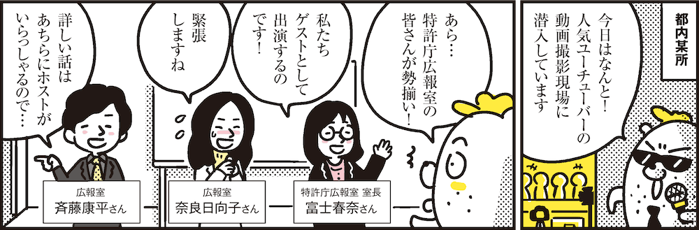 1コマ目の地の文：都内某所 今日はなんと！人気ユーチューバーの動画撮影現場に潜入しています　2コマ目の地の文：あら…特許庁広報室の皆さんが勢揃い！ 私たちゲストとして出演するのです！ 特許庁広報室 室長 富士春奈さん 緊張しますね 広報室 奈良日向子さん 詳しい話はあちらにホストがいらっしゃるので… 広報室 斉藤康平さん