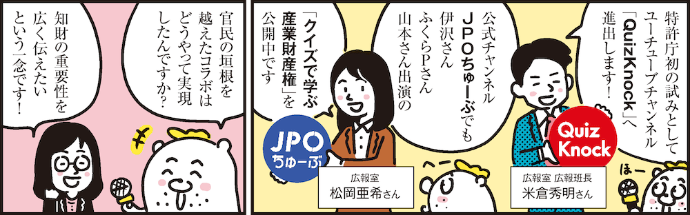 1コマ目の地の文：特許庁初の試みとしてユーチューブチャンネル「QuizKnock」へ進出します！ 広報室 広報班長 米倉秀明さん 公式チャンネルJPOちゅーぶでも伊沢さんふくらＰさん山本さん出演の「クイズで学ぶ産業財産権」を公開中です 広報室 松岡亜希さん　2コマ目の地の文：官民の垣根を越えたコラボはどうやって実現したんですか？ 知財の重要性を広く伝えたいという一念です！