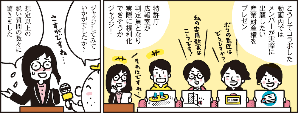 1コマ目の地の文：こうしてコラボした動画内ではメンバーが実際に出願したい産業財産権をプレゼン 特許庁広報室が判定員となり実際に権利化できそうかジャッジ！　2コマ目の地の文：ジャッジしてみていかがでしたか？ 想定以上の鋭い質問の数々に驚きました