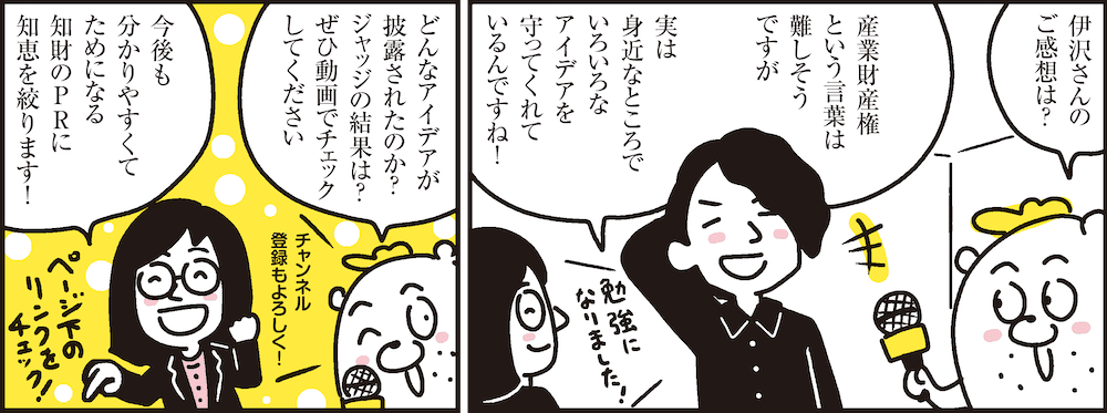 1コマ目の地の文：伊沢さんのご感想は？ 産業財産権という言葉は難しそうですが実は身近なところでいろいろなアイデアを守ってくれているんですね！　2コマ目の地の文：どんなアイデアが披露されたのか？ジャッジの結果は？ぜひ動画でチェックしてください 今後も分かりやすくてためになる知財のPRに知恵を絞ります！