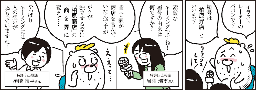 1コマ目の地の文：イラストレーターのパパンです屋号は「柏原昇店」といいます　2コマ目の地の文：素敵なネーミングですね！屋号の由来は何ですか？ 特許庁広報室 岩葉 瑞季さん 昔 実家が商店を営んでいたんですがボクが独立する際に「柏原商店」の「商」を「昇」に変えて… やっぱりネーミングには人の想いが込もっていますね！ 特許庁出願課 須崎 慎平さん