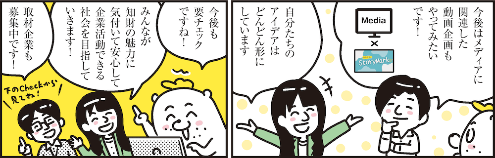 1コマ目の地の文：今後はメディアに関連した動画企画もやってみたいです！ 自分たちのアイデアはどんどん形にしています　2コマ目の地の文：今後も要チェックですね！ みんなが知財の魅力に気付いて安心して企業活動できる社会を目指していきます！ 取材企業も募集中です！