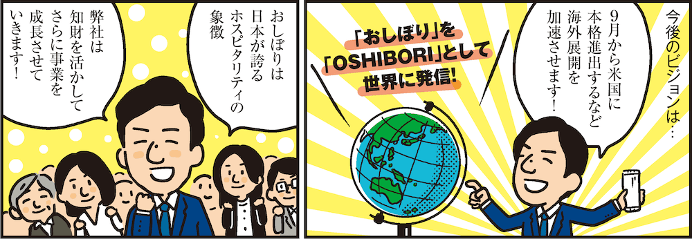 1コマ目の地の文：今後のビジョンは…9月から米国に本格進出するなど海外展開を加速させます！ 「おしぼり」を「OSHIBORI」として世界に発信！　2コマ目の地の文：おしぼりは日本が誇るホスピタリティの象徴 弊社は知財を活かしてさらに事業を成長させていきます！