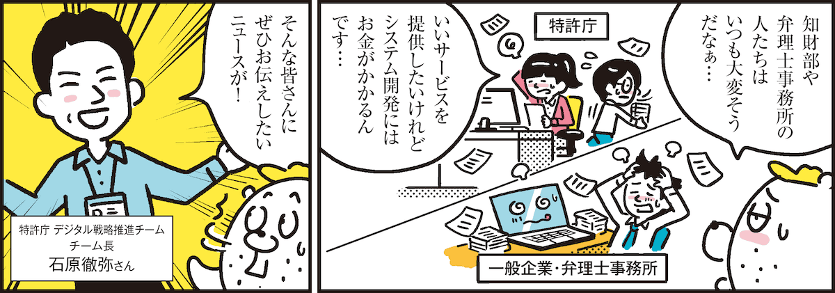 1コマ目の地の文：知財部や弁理士事務所の人たちはいつも大変そうだなぁ… いいサービスを提供したいけれどシステム開発にはお金がかかるんです…　2コマ目の地の文：そんな皆さんにぜひお伝えしたいニュースが！ 特許庁 デジタル戦略推進チーム チーム長 石原徹弥さん