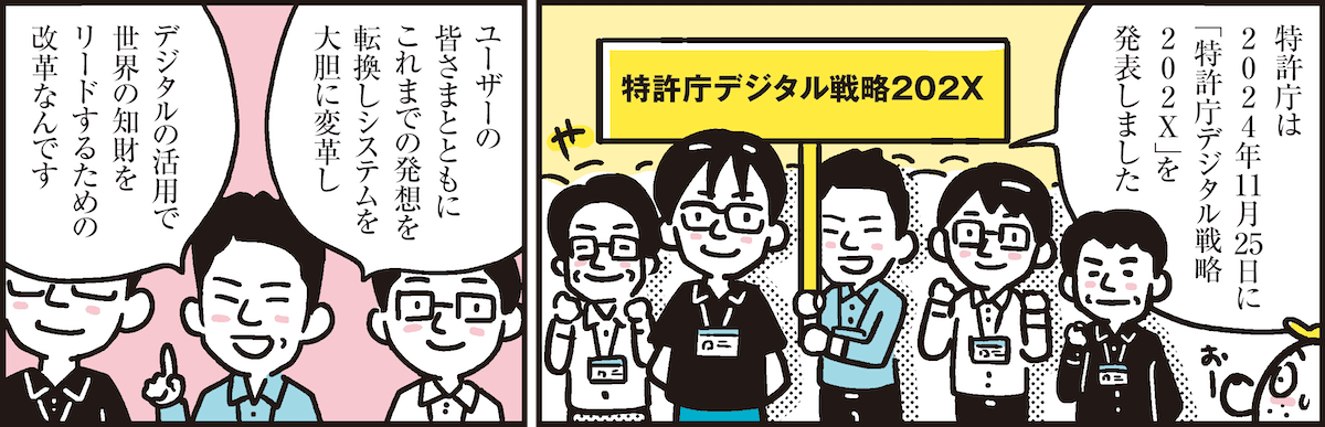 1コマ目の地の文：特許庁は2024年11月25日に「特許庁デジタル戦略202X」を発表しました　2コマ目の地の文：ユーザーの皆さまとともにこれまでの発想を転換しシステムを大胆に変革しデジタルの活用で世界の知財をリードするための改革なんです