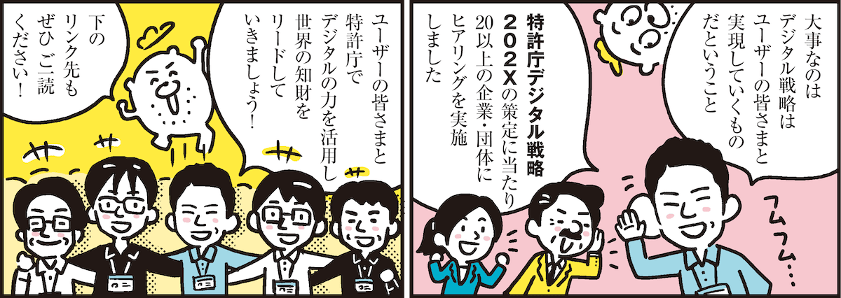 1コマ目の地の文：大事なのはデジタル戦略はユーザーの皆さまと実現していくものだということ 特許庁デジタル戦略202Xの策定に当たり20以上の企業・団体にヒアリングを実施しました　2コマ目の地の文：ユーザーの皆さまと特許庁でデジタルの力を活用し世界の知財をリードしていきましょう！ 下のリンク先もぜひご一読ください!