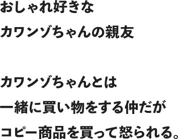 おしゃれ好きなカワンゾちゃんの親友カワンゾちゃんとは一緒に買い物をする仲だがコピー商品を買って怒られる。