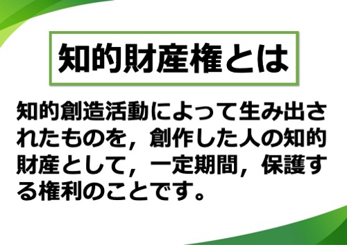知的財産権とは、知的創造活動によって生み出されたものを、創作した人の知的財産として、一定期間、保護する権利のことです。