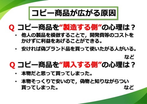 コピー商品を“製造する側”の心理は？他人の製品を模倣することで、開発費等のコストをかけずに利益をあげることができる。安ければ偽ブランド品を買って使いたがる人がいる。など。Q コピー商品を“購入する側”の心理は？本物だと思って買ってしまった。本物そっくりで安いので、偽物と知りながらつい買ってしまった。など