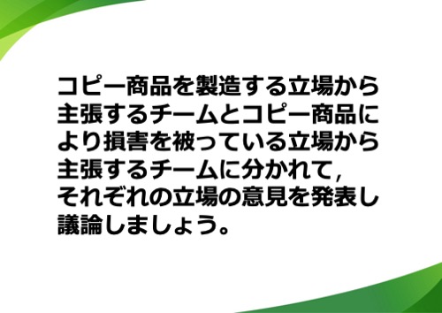 コピー商品を製造する立場から主張するチームと日本の立場から主張するチームに分かれて、それぞれの立場の意見を発表し議論しましょう。