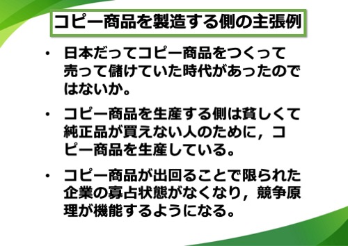 コピー商品を製造する側の主張例。日本だってコピー商品をつくって売って儲けていた時代があったのではないか。コピー商品を製造する側は貧しくて純正品が買えない人のために、コピー商品を製造している。コピー商品が出回ることで限られた企業の寡占状態がなくなり、競争原理が機能するようになる。など