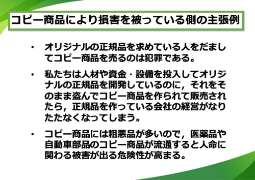 コピー商品により損害を被っている側の主張例。オリジナルの正規品を求めている人をだましてコピー商品を売るのは犯罪である。私たちは人材や資金・設備を投入してオリジナルの正規品を開発しているのに、それをそのまま盗んでコピー商品を作られて販売されたら、正規品を作っている会社の経営がなりたたなくなってしまう。コピー商品には粗悪品が多いので、医薬品や自動車部品のコピー商品が流通すると人命に関わる被害が出る危険性が高まる。など
