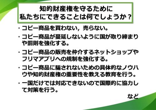 コピー商品を買わない、売らない。コピー商品が蔓延しないように国が取り締まりや罰則を強化する。コピー商品の販売を仲介するネットショップやフリマアプリへの規制を強化する。コピー商品に騙されないための具体的なノウハウや知的財産権の重要性を教える教育を行う。一国だけでは対応できないので国際的に協力して対策を行う。