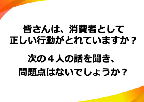 皆さんは、消費者として正しい行動がとれていますか？次の４人の話を聞き、問題点はないでしょうか？