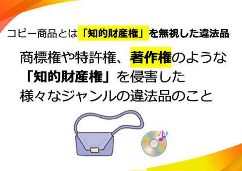 コピー商品とは「知的財産権」を無視した違法品。商標権や特許権、著作権のような「知的財産権」を侵害した、様々なジャンルの違法品のこと