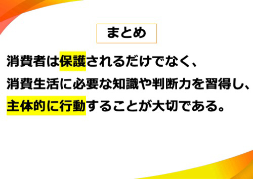 消費者は保護されるだけでなく、消費生活に必要な知識や判断力を習得し、主体的に行動することが大切である。