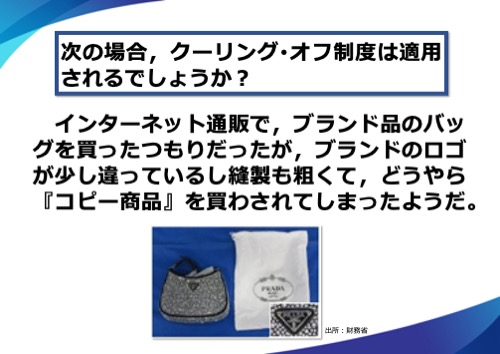 　インターネット通販で、ブランド品のバッグを買ったつもりだったが、ブランドのロゴが少し違っているし縫製も粗くて、どうやら『コピー商品』を買わされてしまったようだ。この場合、クーリング･オフ制度は適用されるでしょうか？