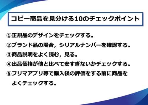 コピー商品を見分ける10のチェックポイント。1.正規品のデザインをチェックする。2.ブランド品の場合、シリアルナンバーを確認する。3.商品説明をよく読む、見る。4.出品価格が他と比べて安すぎないかチェックする。5.フリマアプリ等で購入後の評価をする前に商品をよくチェックする。