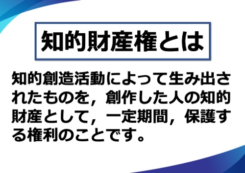 知的財産権とは、知的創造活動によって生み出されたものを、創作した人の知的財産として、一定期間、保護する権利のことです。