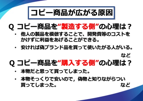 コピー商品を“製造する側”の心理は？他人の製品を模倣することで、開発費等のコストをかけずに利益をあげることができる。安ければ偽ブランド品を買って使いたがる人がいる。など。Q コピー商品を“購入する側”の心理は？本物だと思って買ってしまった。本物そっくりで安いので、偽物と知りながらつい買ってしまった。など