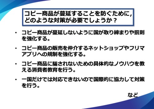 コピー商品が蔓延しないように国が取り締まりや罰則を強化する。コピー商品の販売を仲介するネットショップやフリマアプリへの規制を強化する。コピー商品に騙されないための具体的なノウハウを教える消費者教育を行う。一国だけでは対応できないので国際的に協力して対策を行う。など