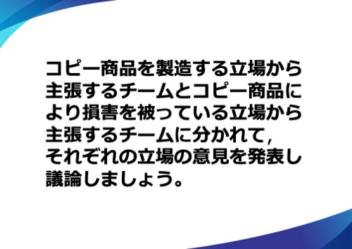 コピー商品を製造する立場から主張するチームと日本の立場から主張するチームに分かれて、それぞれの立場の意見を発表し議論しましょう。