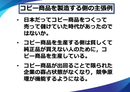 コピー商品を製造する側の主張例。日本だってコピー商品をつくって売って儲けていた時代があったのではないか。コピー商品を製造する側は貧しくて純正品が買えない人のために、コピー商品を製造している。コピー商品が出回ることで限られた企業の寡占状態がなくなり、競争原理が機能するようになる。など