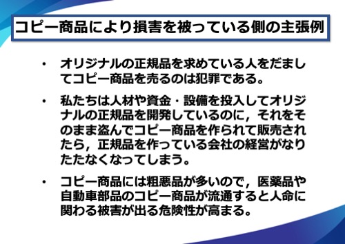 コピー商品により損害を被っている側の主張例。オリジナルの正規品を求めている人をだましてコピー商品を売るのは犯罪である。私たちは人材や資金・設備を投入してオリジナルの正規品を開発しているのに、それをそのまま盗んでコピー商品を作られて販売されたら、正規品を作っている会社の経営がなりたたなくなってしまう。コピー商品には粗悪品が多いので、医薬品や自動車部品のコピー商品が流通すると人命に関わる被害が出る危険性が高まる。など