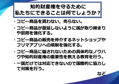 コピー商品を買わない、売らない。コピー商品が蔓延しないように国が取り締まりや罰則を強化する。コピー商品の販売を仲介するネットショップやフリマアプリへの規制を強化する。コピー商品に騙されないための具体的なノウハウや知的財産権の重要性を教える教育を行う。一国だけでは対応できないので国際的に協力して対策を行う。